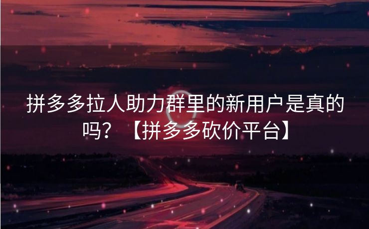 拼多多拉人助力群里的新用户是真的吗？【拼多多砍价平台】