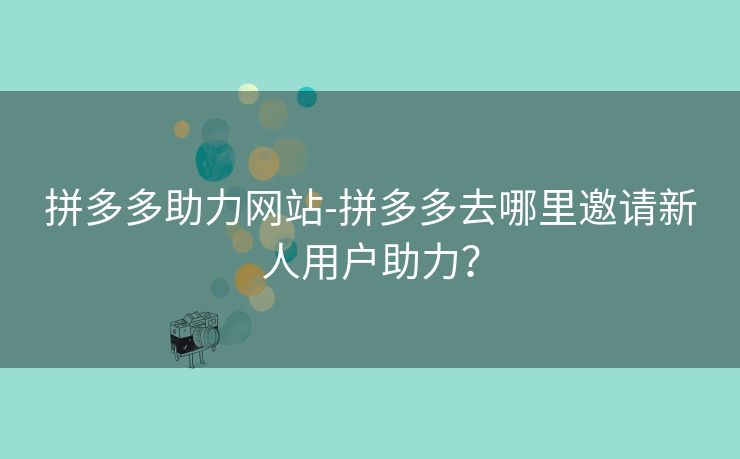 拼多多助力网站-拼多多去哪里邀请新人用户助力？