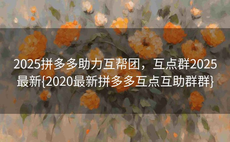 2025拼多多助力互帮团，互点群2025最新{2020最新拼多多互点互助群群}