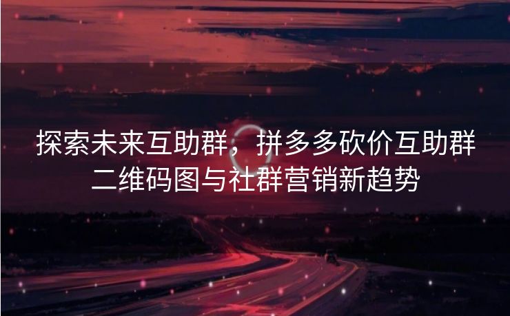 探索未来互助群，拼多多砍价互助群二维码图与社群营销新趋势