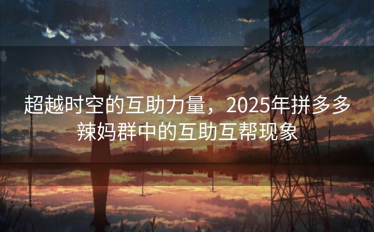 超越时空的互助力量，2025年拼多多辣妈群中的互助互帮现象
