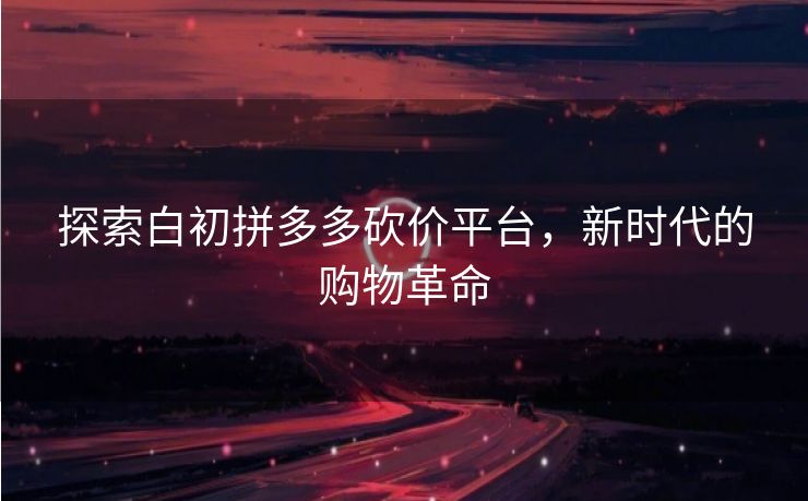探索白初拼多多砍价平台，新时代的购物革命
