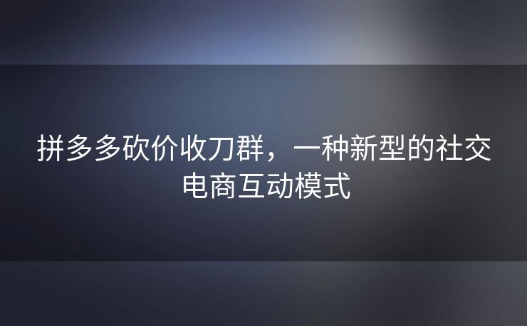 拼多多砍价收刀群，一种新型的社交电商互动模式