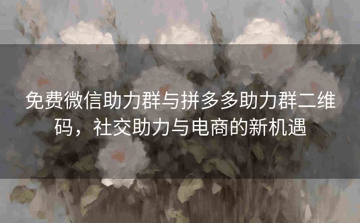 免费微信助力群与拼多多助力群二维码，社交助力与电商的新机遇