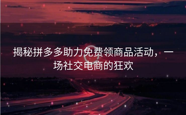 揭秘拼多多助力免费领商品活动，一场社交电商的狂欢