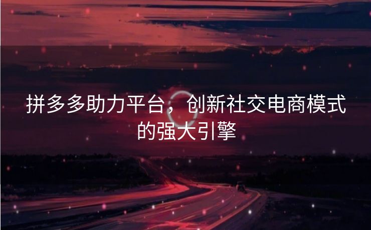 拼多多助力平台，创新社交电商模式的强大引擎