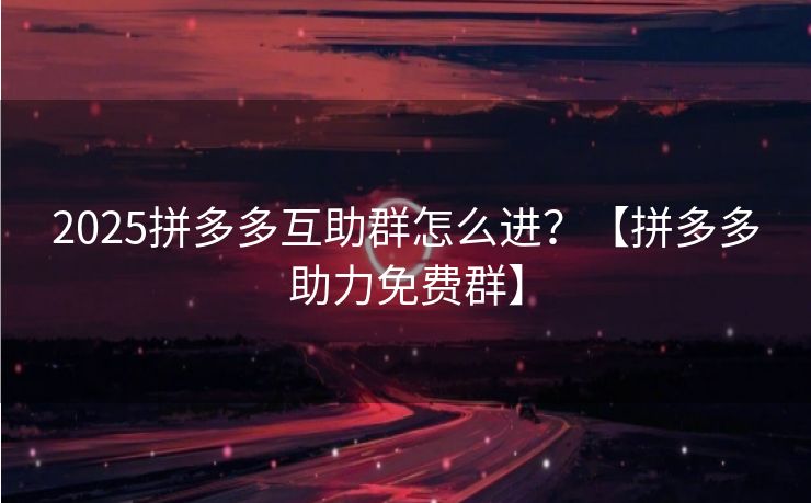 2025拼多多互助群怎么进？【拼多多助力免费群】