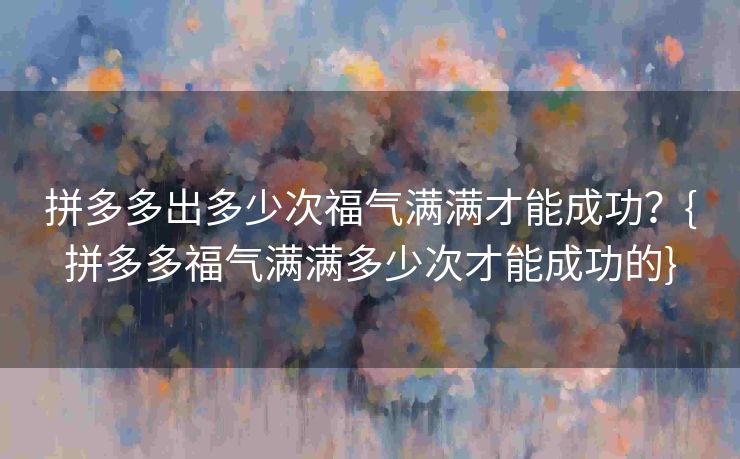拼多多出多少次福气满满才能成功？{拼多多福气满满多少次才能成功的}