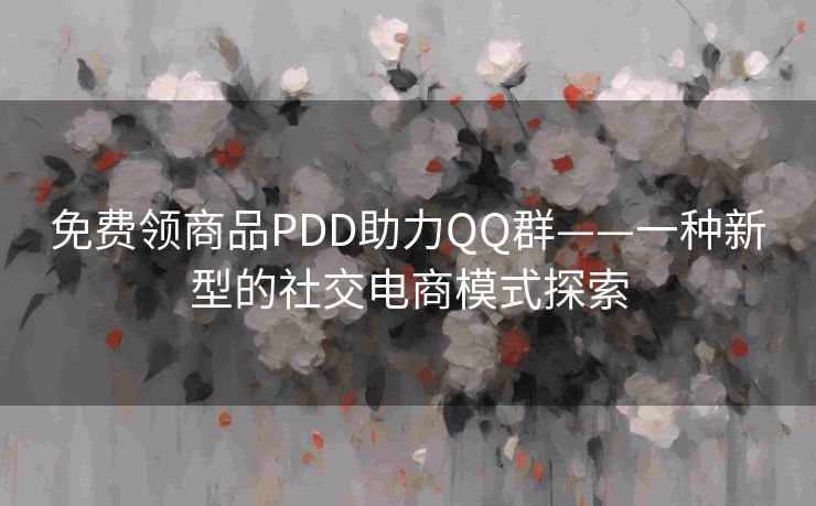 免费领商品PDD助力QQ群——一种新型的社交电商模式探索