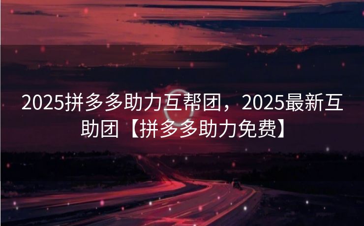 2025拼多多助力互帮团，2025最新互助团【拼多多助力免费】