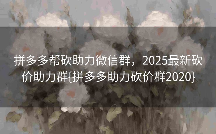 拼多多帮砍助力微信群，2025最新砍价助力群{拼多多助力砍价群2020}