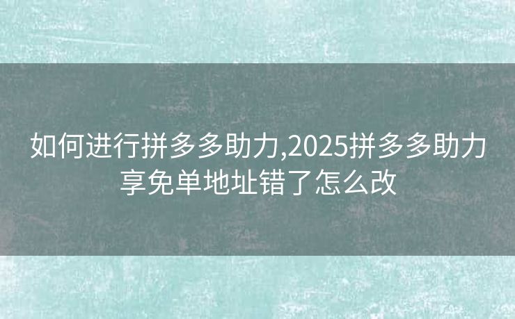 如何进行拼多多助力,2025拼多多助力享免单地址错了怎么改