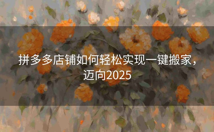 拼多多店铺如何轻松实现一键搬家，迈向2025