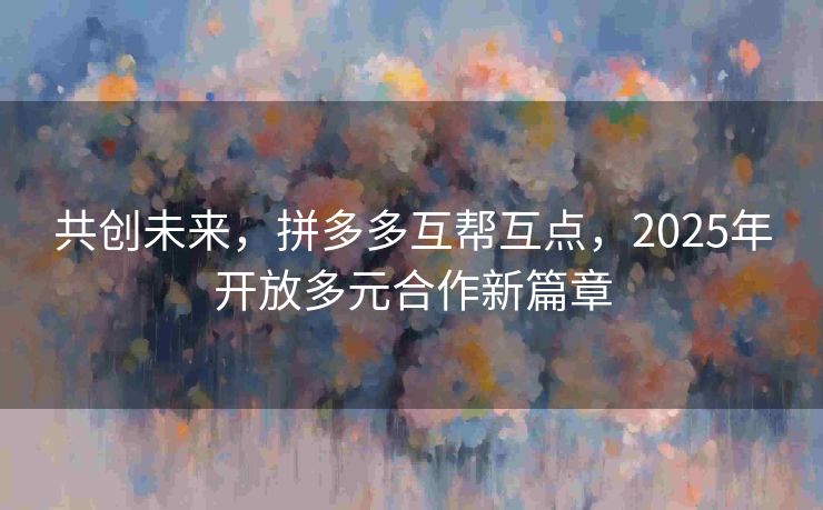 共创未来，拼多多互帮互点，2025年开放多元合作新篇章