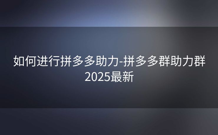 如何进行拼多多助力-拼多多群助力群2025最新
