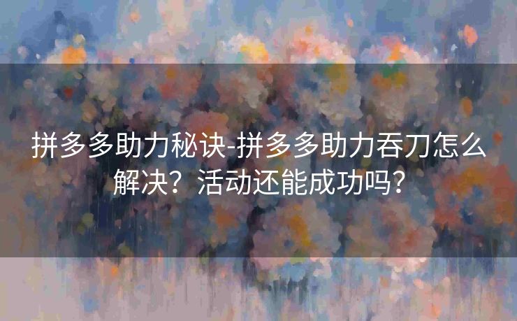 拼多多助力秘诀-拼多多助力吞刀怎么解决？活动还能成功吗？
