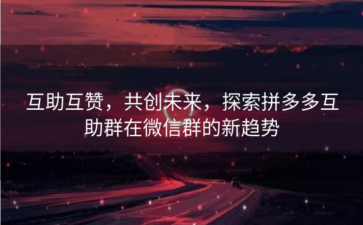 互助互赞，共创未来，探索拼多多互助群在微信群的新趋势