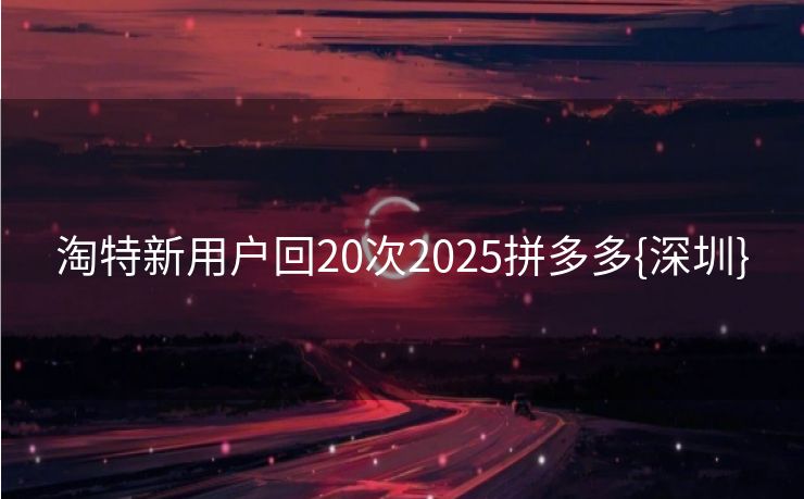 淘特新用户回20次2025拼多多{深圳}