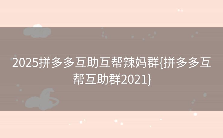 2025拼多多互助互帮辣妈群{拼多多互帮互助群2021}