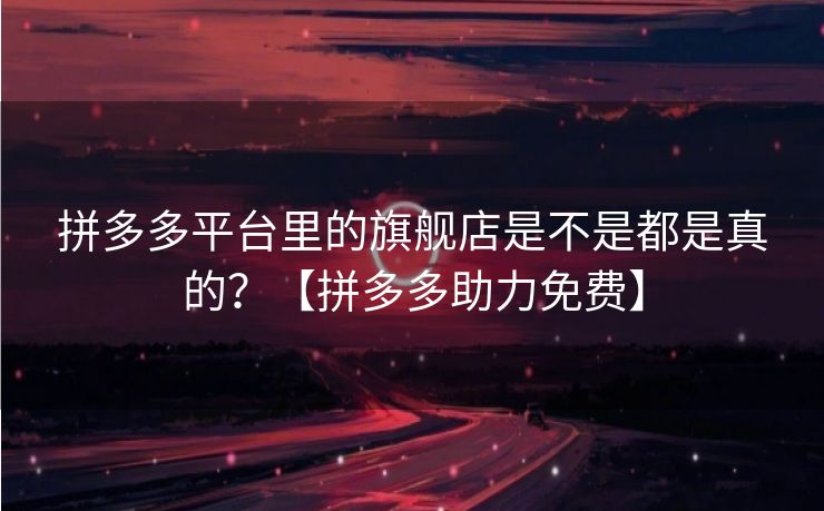 拼多多平台里的旗舰店是不是都是真的？【拼多多助力免费】