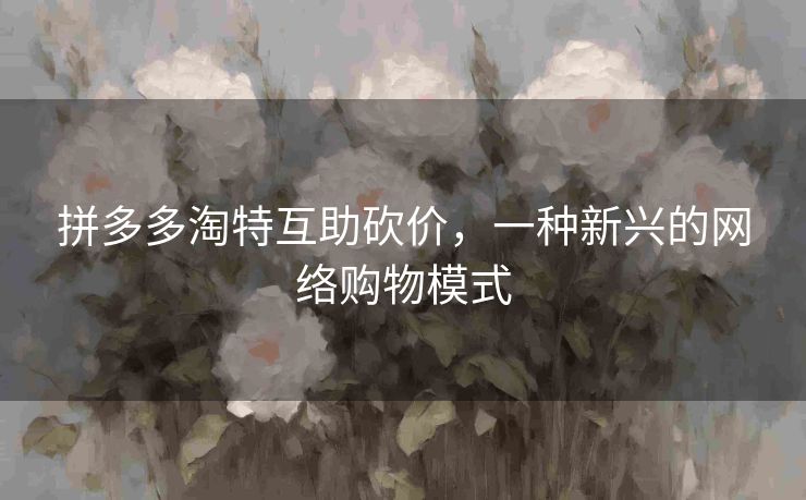 拼多多淘特互助砍价，一种新兴的网络购物模式
