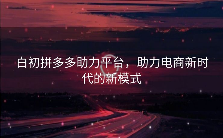 白初拼多多助力平台，助力电商新时代的新模式