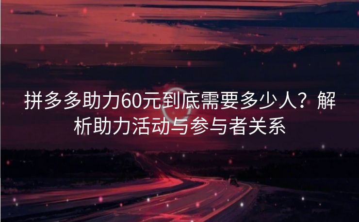 拼多多助力60元到底需要多少人？解析助力活动与参与者关系