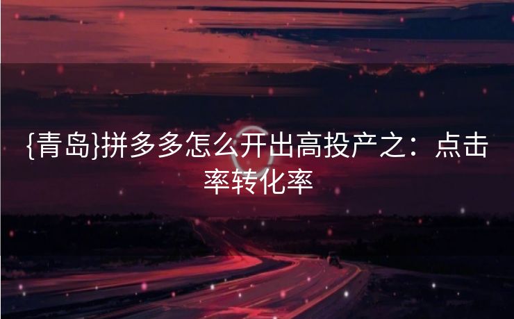 {青岛}拼多多怎么开出高投产之：点击率转化率