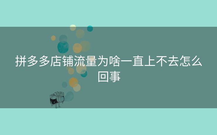 拼多多店铺流量为啥一直上不去怎么回事