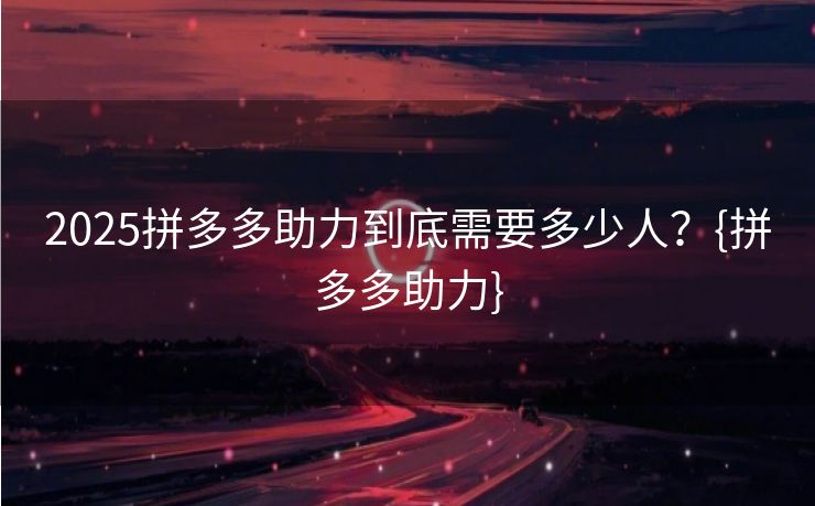 2025拼多多助力到底需要多少人？{拼多多助力}