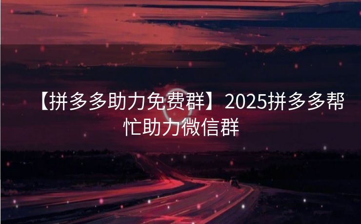 【拼多多助力免费群】2025拼多多帮忙助力微信群