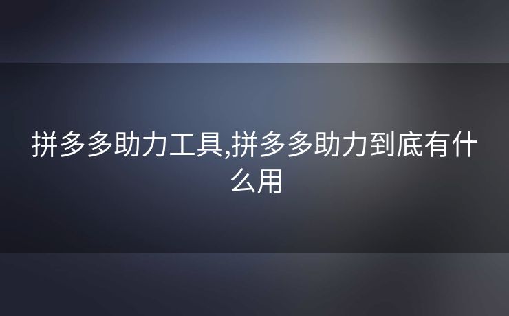 拼多多助力工具,拼多多助力到底有什么用