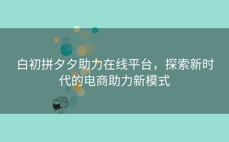 白初拼夕夕助力在线平台，探索新时代的电商助力新模式