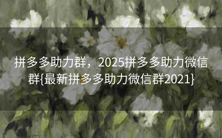 拼多多助力群，2025拼多多助力微信群{最新拼多多助力微信群2021}