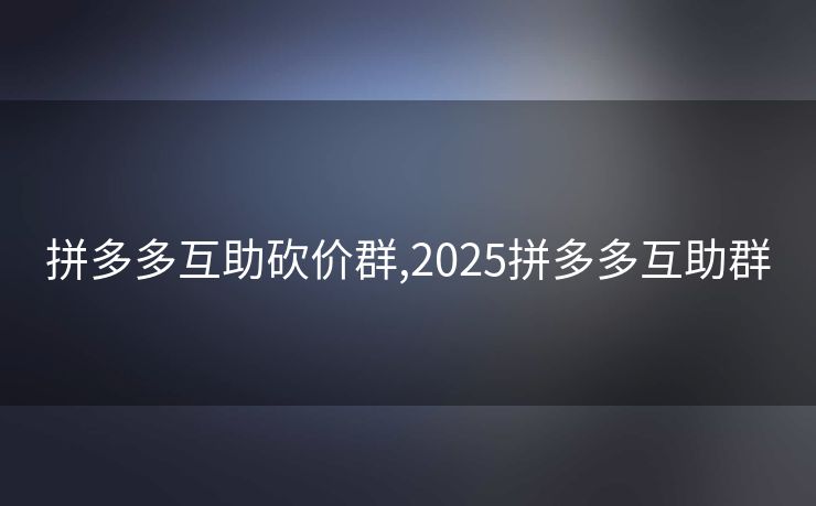 拼多多互助砍价群,2025拼多多互助群
