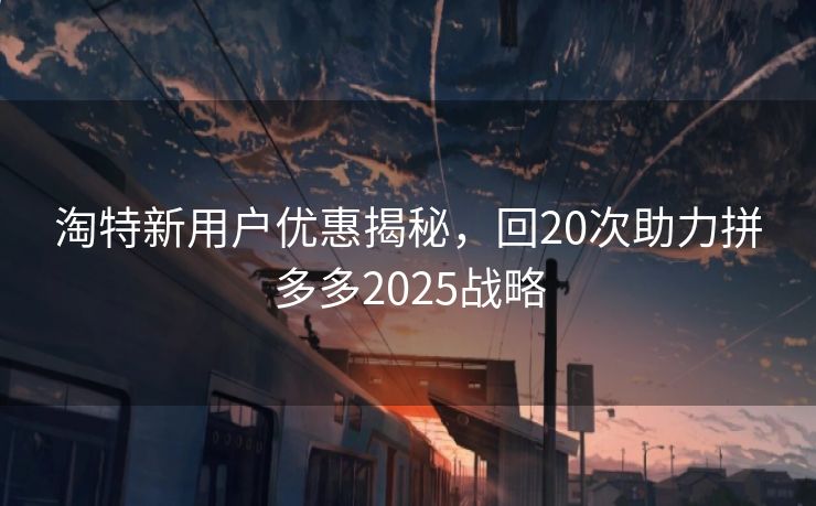 淘特新用户优惠揭秘，回20次助力拼多多2025战略