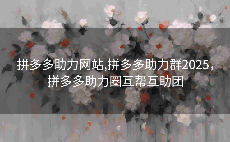 拼多多助力网站,拼多多助力群2025，拼多多助力圈互帮互助团