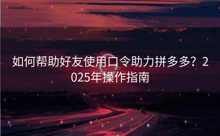 如何帮助好友使用口令助力拼多多？2025年操作指南