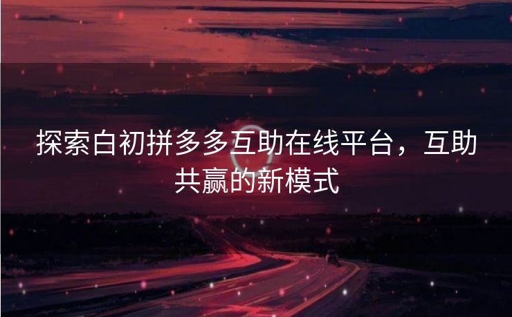 探索白初拼多多互助在线平台，互助共赢的新模式