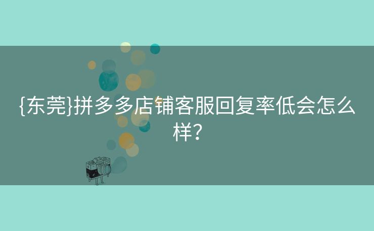 {东莞}拼多多店铺客服回复率低会怎么样？