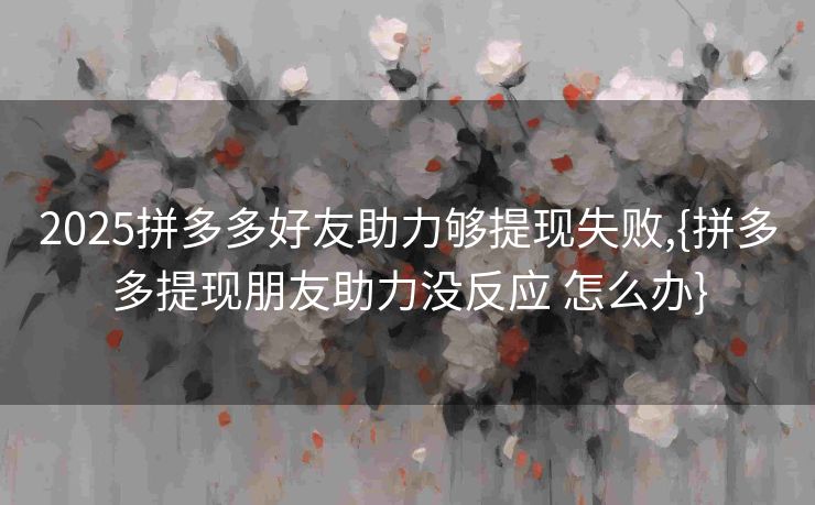 2025拼多多好友助力够提现失败,{拼多多提现朋友助力没反应 怎么办}