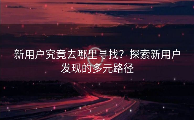 新用户究竟去哪里寻找？探索新用户发现的多元路径