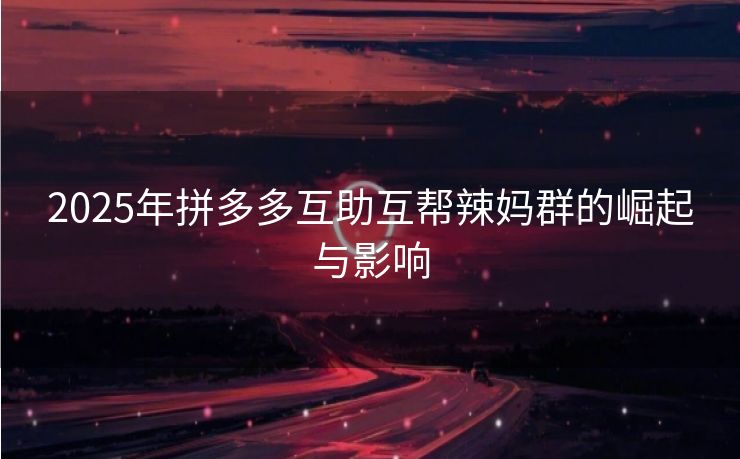 2025年拼多多互助互帮辣妈群的崛起与影响