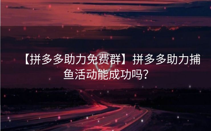【拼多多助力免费群】拼多多助力捕鱼活动能成功吗？