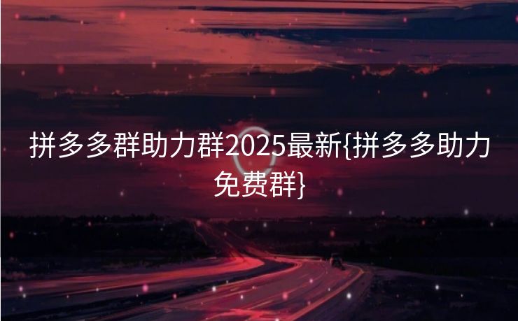 拼多多群助力群2025最新{拼多多助力免费群}