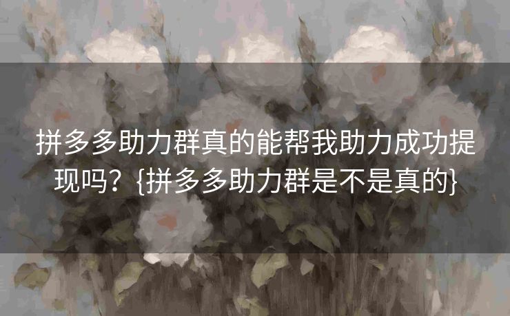 拼多多助力群真的能帮我助力成功提现吗？{拼多多助力群是不是真的}