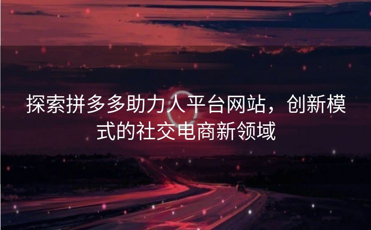 探索拼多多助力人平台网站，创新模式的社交电商新领域