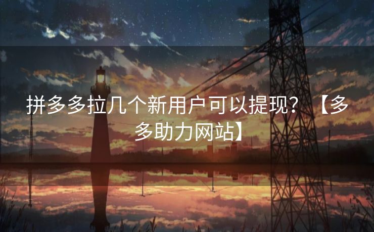 拼多多拉几个新用户可以提现？【多多助力网站】