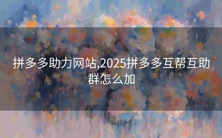 拼多多助力网站,2025拼多多互帮互助群怎么加