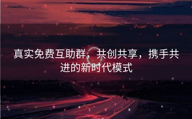 真实免费互助群，共创共享，携手共进的新时代模式